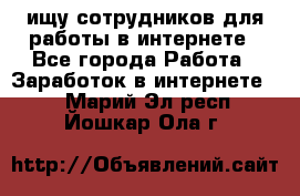 ищу сотрудников для работы в интернете - Все города Работа » Заработок в интернете   . Марий Эл респ.,Йошкар-Ола г.